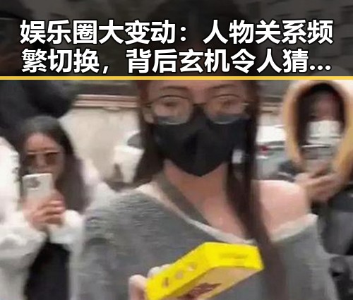 娱乐圈大变动：人物关系频繁切换，背后玄机令人猜测 🕵️‍♂️